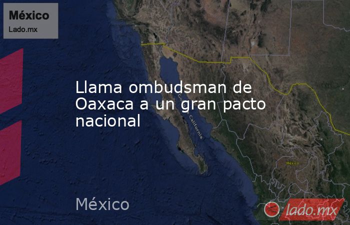 Llama ombudsman de Oaxaca a un gran pacto nacional . Noticias en tiempo real