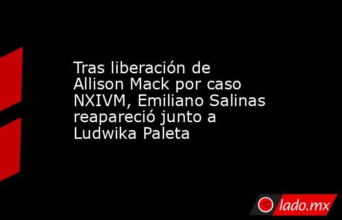 Tras liberación de Allison Mack por caso NXIVM, Emiliano Salinas reapareció junto a Ludwika Paleta. Noticias en tiempo real