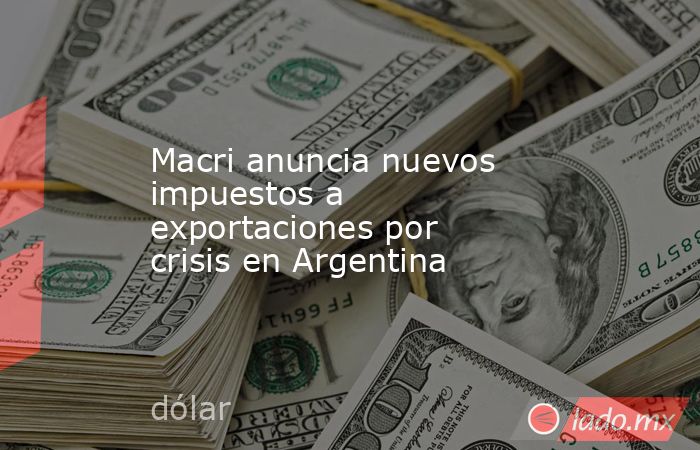 Macri anuncia nuevos impuestos a exportaciones por crisis en Argentina. Noticias en tiempo real