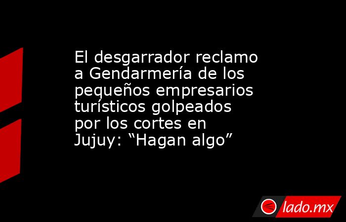 El desgarrador reclamo a Gendarmería de los pequeños empresarios turísticos golpeados por los cortes en Jujuy: “Hagan algo”. Noticias en tiempo real