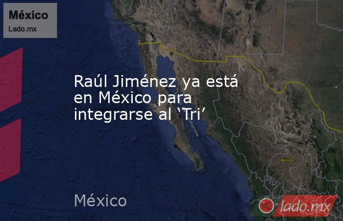 Raúl Jiménez ya está en México para integrarse al ‘Tri’. Noticias en tiempo real