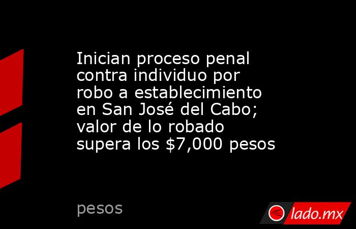 Inician proceso penal contra individuo por robo a establecimiento en San José del Cabo; valor de lo robado supera los $7,000 pesos. Noticias en tiempo real
