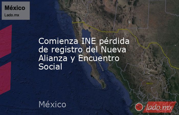 Comienza INE pérdida de registro del Nueva Alianza y Encuentro Social. Noticias en tiempo real