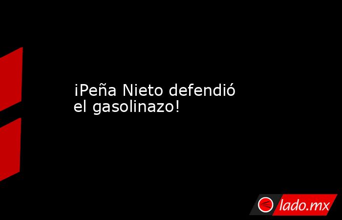 ¡Peña Nieto defendió el gasolinazo!. Noticias en tiempo real