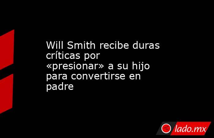 Will Smith recibe duras críticas por «presionar» a su hijo para convertirse en padre. Noticias en tiempo real