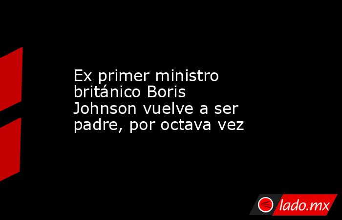 Ex primer ministro británico Boris Johnson vuelve a ser padre, por octava vez. Noticias en tiempo real