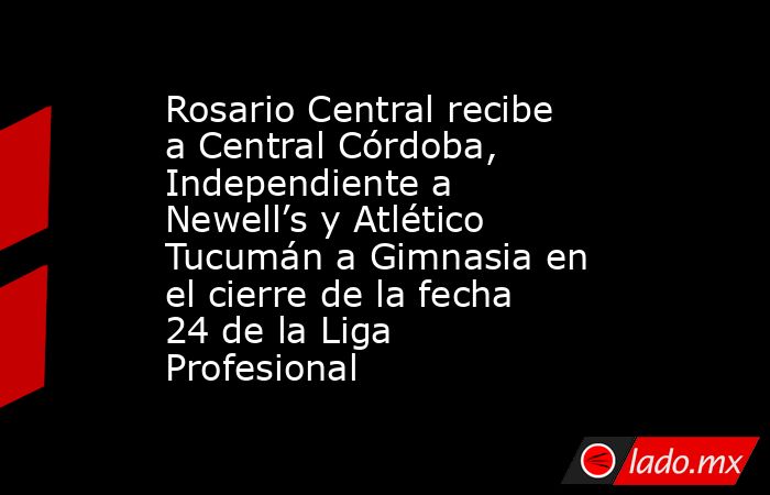 Rosario Central recibe a Central Córdoba, Independiente a Newell’s y Atlético Tucumán a Gimnasia en el cierre de la fecha 24 de la Liga Profesional. Noticias en tiempo real
