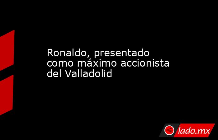 Ronaldo, presentado como máximo accionista del Valladolid. Noticias en tiempo real