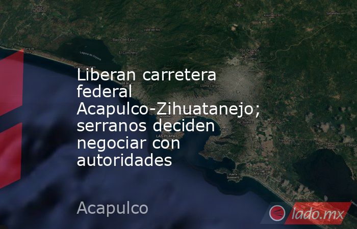 Liberan carretera federal Acapulco-Zihuatanejo; serranos deciden negociar con autoridades. Noticias en tiempo real