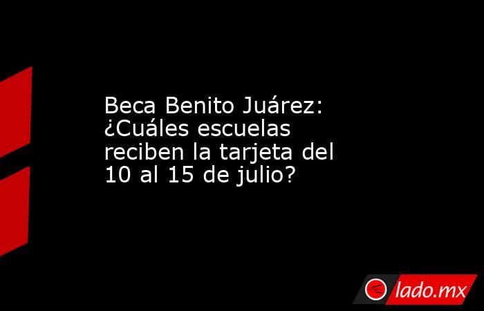 Beca Benito Juárez: ¿Cuáles escuelas reciben la tarjeta del 10 al 15 de julio?. Noticias en tiempo real