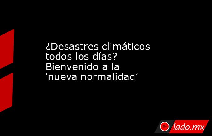 ¿Desastres climáticos todos los días? Bienvenido a la ‘nueva normalidad’. Noticias en tiempo real