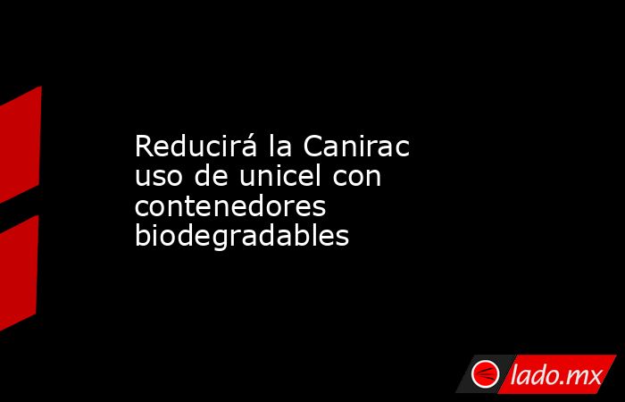 Reducirá la Canirac uso de unicel con contenedores biodegradables. Noticias en tiempo real