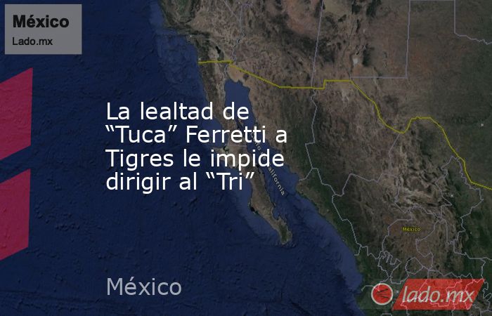 La lealtad de “Tuca” Ferretti a Tigres le impide dirigir al “Tri”. Noticias en tiempo real