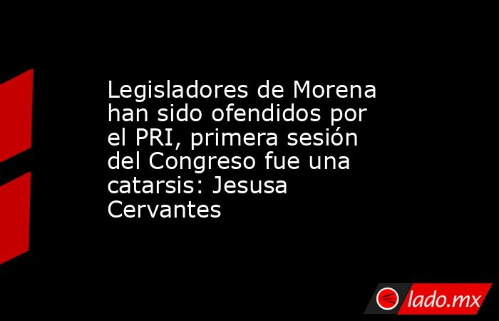 Legisladores de Morena han sido ofendidos por el PRI, primera sesión del Congreso fue una catarsis: Jesusa Cervantes. Noticias en tiempo real