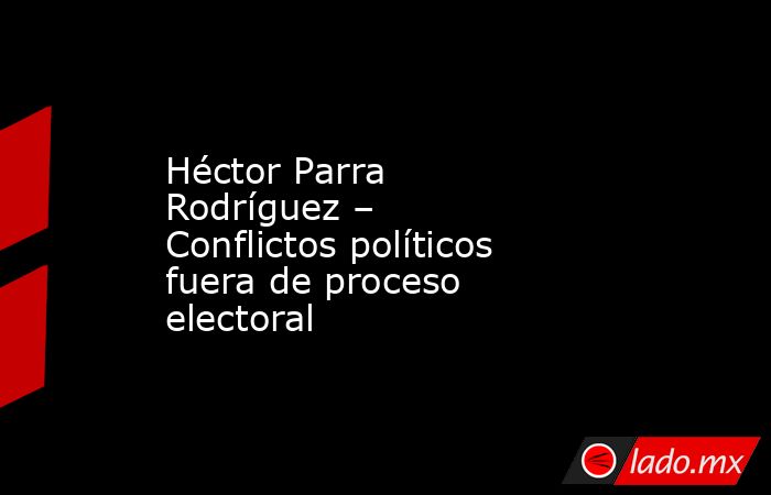 Héctor Parra Rodríguez – Conflictos políticos fuera de proceso electoral. Noticias en tiempo real