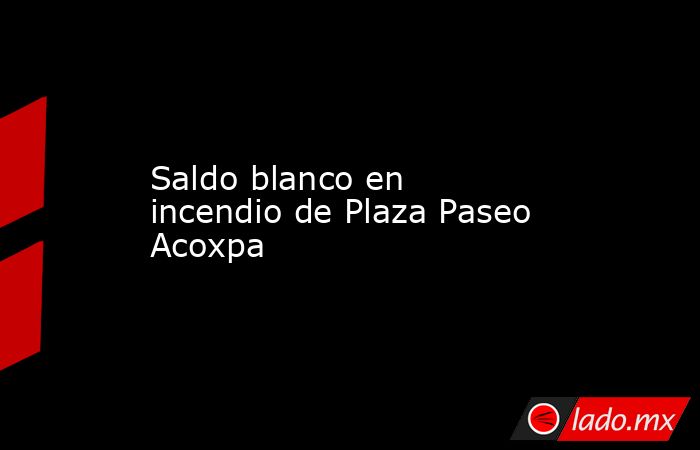 Saldo blanco en incendio de Plaza Paseo Acoxpa. Noticias en tiempo real