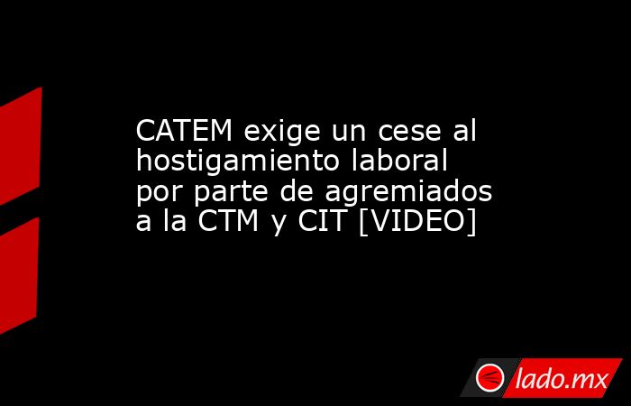 CATEM exige un cese al hostigamiento laboral por parte de agremiados a la CTM y CIT [VIDEO]. Noticias en tiempo real