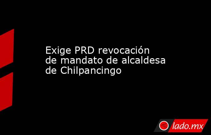 Exige PRD revocación de mandato de alcaldesa de Chilpancingo. Noticias en tiempo real