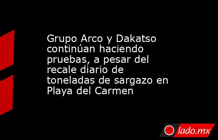 Grupo Arco y Dakatso continúan haciendo pruebas, a pesar del recale diario de toneladas de sargazo en Playa del Carmen. Noticias en tiempo real