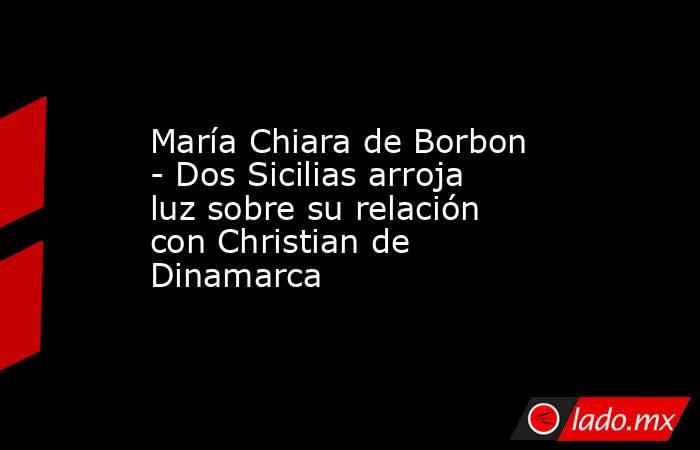 María Chiara de Borbon - Dos Sicilias arroja luz sobre su relación con Christian de Dinamarca. Noticias en tiempo real