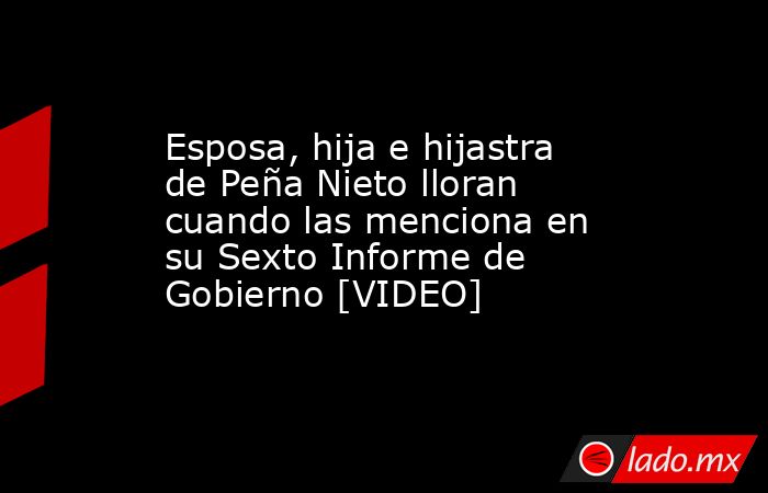 Esposa, hija e hijastra de Peña Nieto lloran cuando las menciona en su Sexto Informe de Gobierno [VIDEO]. Noticias en tiempo real