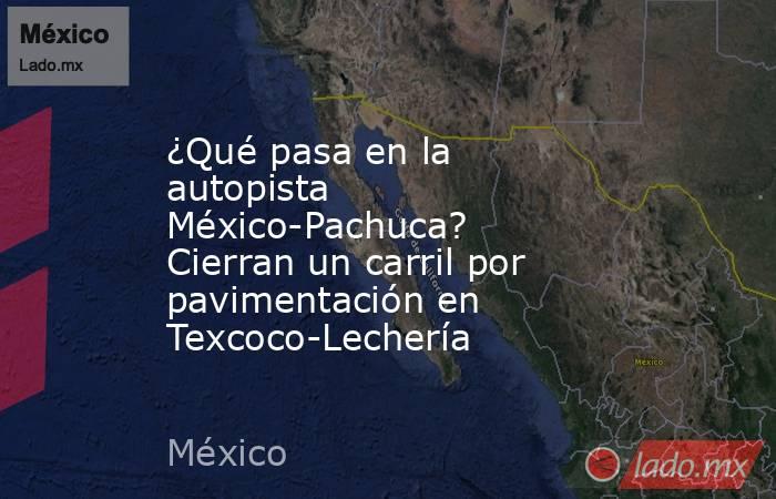 ¿Qué pasa en la autopista México-Pachuca? Cierran un carril por pavimentación en Texcoco-Lechería. Noticias en tiempo real