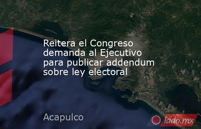 Reitera el Congreso demanda al Ejecutivo para publicar addendum sobre ley electoral. Noticias en tiempo real