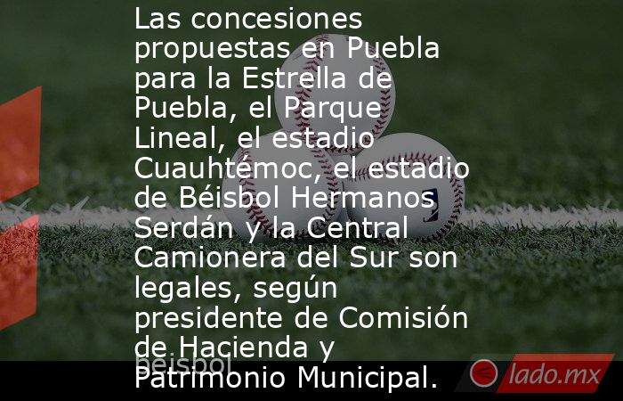 Las concesiones propuestas en Puebla para la Estrella de Puebla, el Parque Lineal, el estadio Cuauhtémoc, el estadio de Béisbol Hermanos Serdán y la Central Camionera del Sur son legales, según presidente de Comisión de Hacienda y Patrimonio Municipal.. Noticias en tiempo real