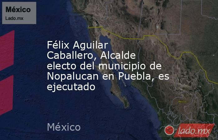 Félix Aguilar Caballero, Alcalde electo del municipio de Nopalucan en Puebla, es ejecutado. Noticias en tiempo real