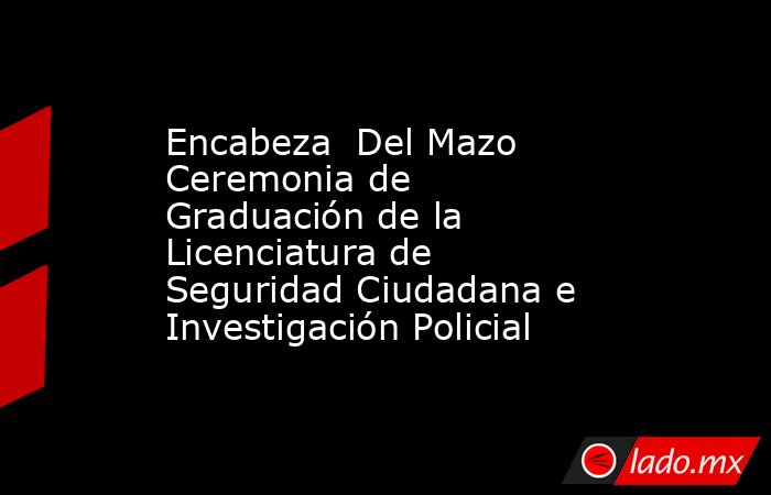 Encabeza  Del Mazo Ceremonia de Graduación de la Licenciatura de Seguridad Ciudadana e Investigación Policial. Noticias en tiempo real