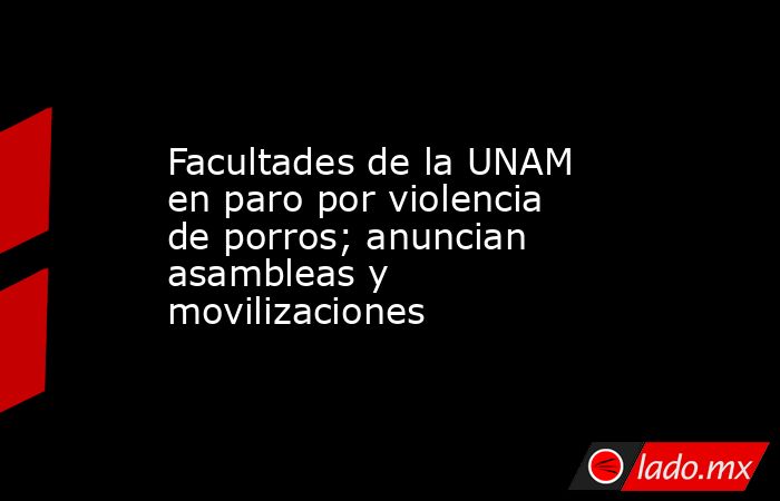 Facultades de la UNAM en paro por violencia de porros; anuncian asambleas y movilizaciones. Noticias en tiempo real