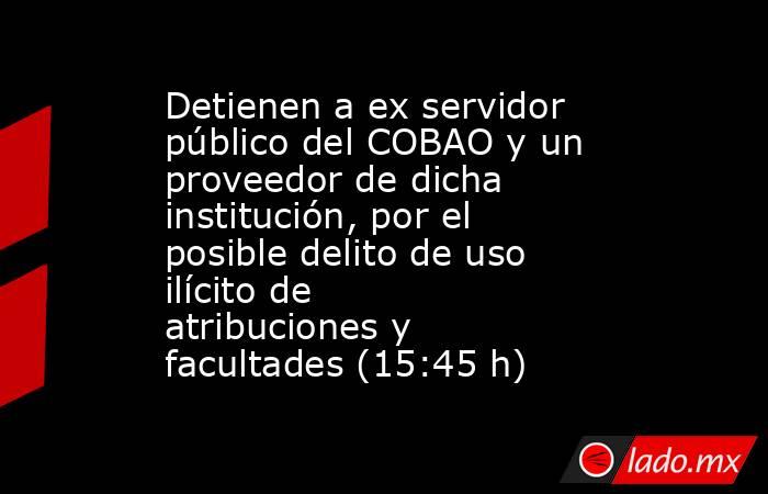 Detienen a ex servidor público del COBAO y un proveedor de dicha institución, por el posible delito de uso ilícito de atribuciones y facultades (15:45 h). Noticias en tiempo real