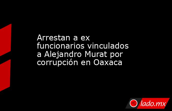 Arrestan a ex funcionarios vinculados a Alejandro Murat por corrupción en Oaxaca. Noticias en tiempo real