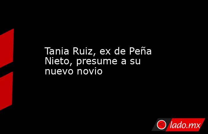 Tania Ruiz, ex de Peña Nieto, presume a su nuevo novio. Noticias en tiempo real