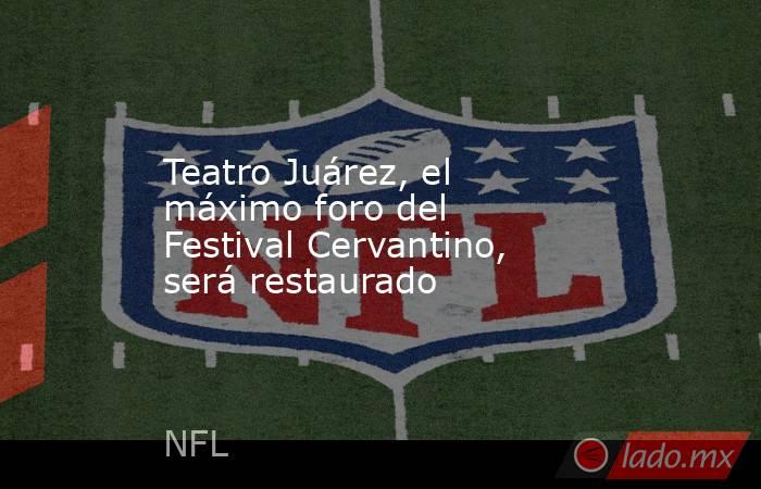 Teatro Juárez, el máximo foro del Festival Cervantino, será restaurado. Noticias en tiempo real