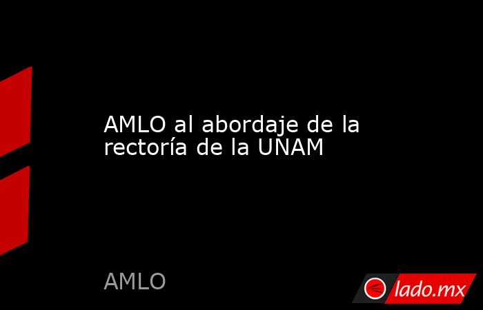 AMLO al abordaje de la rectoría de la UNAM. Noticias en tiempo real