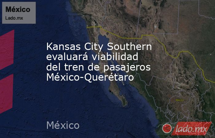 Kansas City Southern evaluará viabilidad del tren de pasajeros México-Querétaro. Noticias en tiempo real