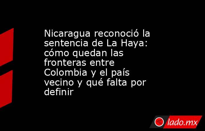 Nicaragua reconoció la sentencia de La Haya: cómo quedan las fronteras entre Colombia y el país vecino y qué falta por definir . Noticias en tiempo real