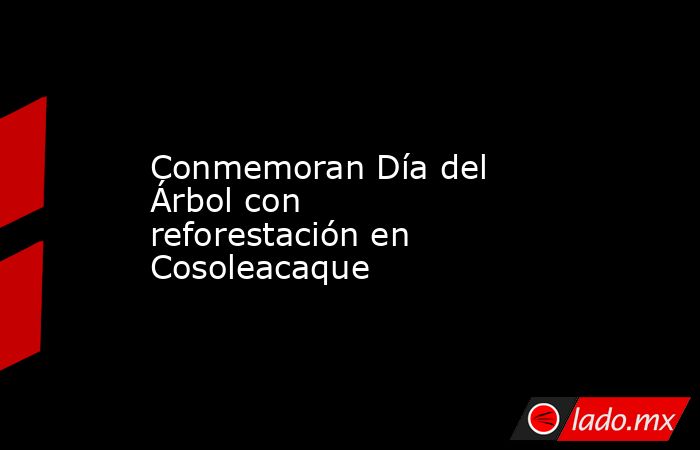Conmemoran Día del Árbol con reforestación en Cosoleacaque. Noticias en tiempo real