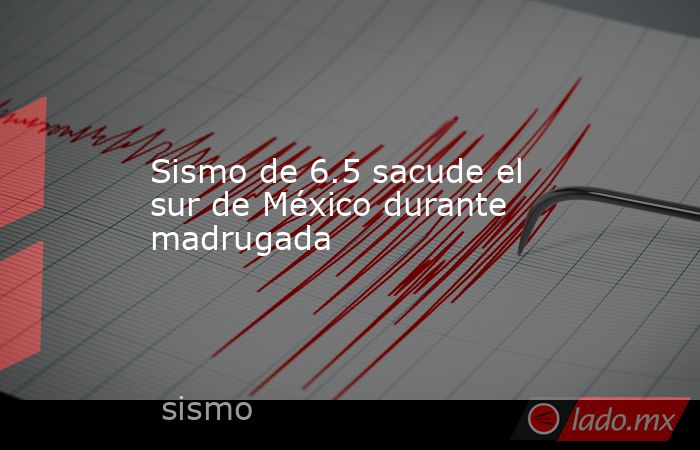Sismo de 6.5 sacude el sur de México durante madrugada. Noticias en tiempo real