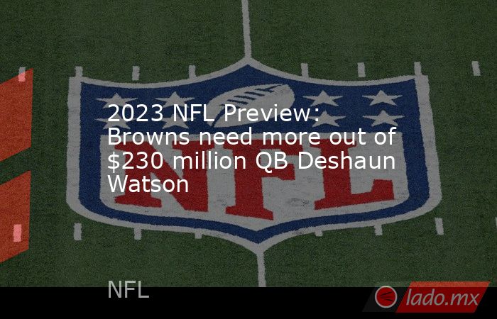 2023 NFL Preview: Browns need more out of $230 million QB Deshaun Watson. Noticias en tiempo real