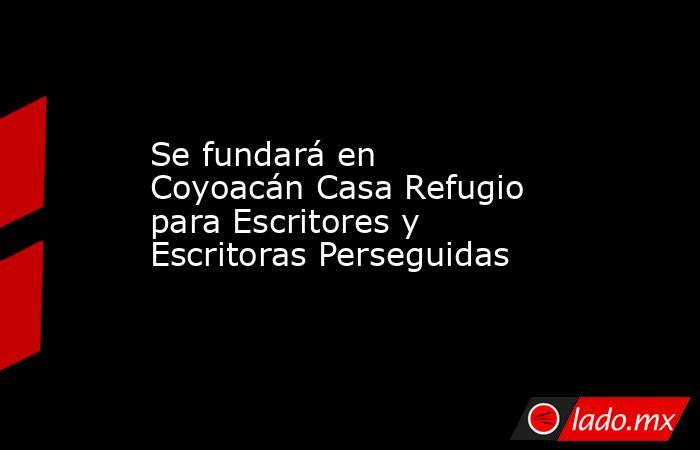 Se fundará en Coyoacán Casa Refugio para Escritores y Escritoras Perseguidas. Noticias en tiempo real