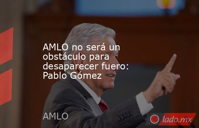 AMLO no será un obstáculo para desaparecer fuero: Pablo Gómez. Noticias en tiempo real