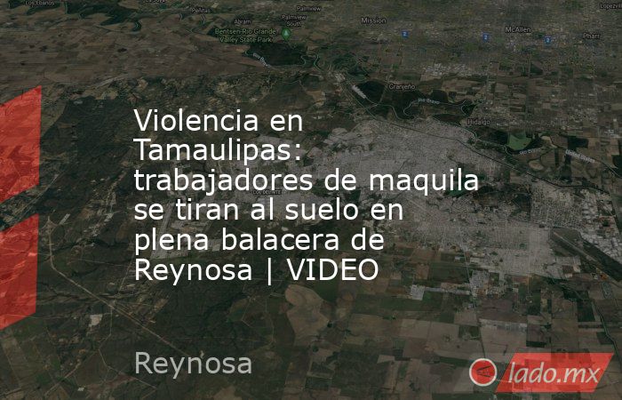 Violencia en Tamaulipas: trabajadores de maquila se tiran al suelo en plena balacera de Reynosa | VIDEO. Noticias en tiempo real
