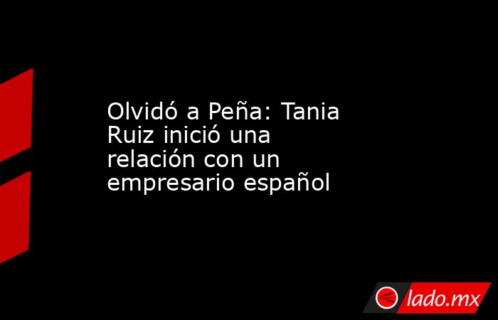 Olvidó a Peña: Tania Ruiz inició una relación con un empresario español. Noticias en tiempo real