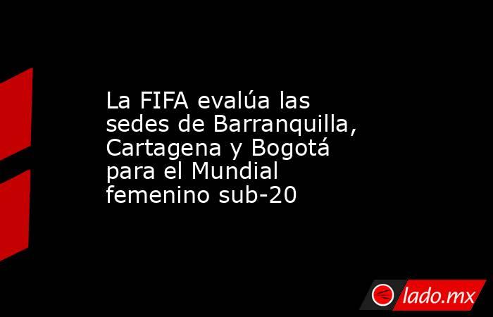 La FIFA evalúa las sedes de Barranquilla, Cartagena y Bogotá para el Mundial femenino sub-20. Noticias en tiempo real