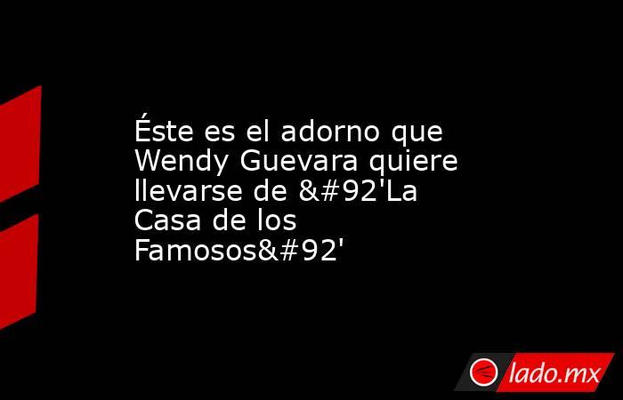 Éste es el adorno que Wendy Guevara quiere llevarse de \'La Casa de los Famosos\'. Noticias en tiempo real