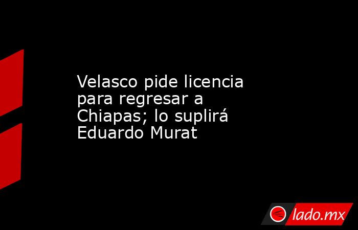 Velasco pide licencia para regresar a Chiapas; lo suplirá Eduardo Murat. Noticias en tiempo real