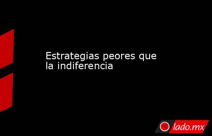 Estrategias peores que la indiferencia. Noticias en tiempo real