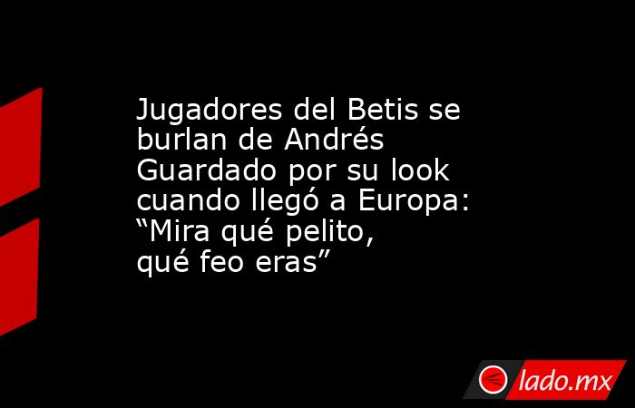 Jugadores del Betis se burlan de Andrés Guardado por su look cuando llegó a Europa: “Mira qué pelito, qué feo eras”. Noticias en tiempo real